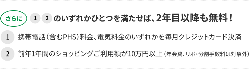 さらに1、2のいずれかひとつを満たせば、2年目以降も無料! 1携帯電話(含むPHS)料金、電気料金のいずれかを毎月クレジットカード決済 2前年1年間のショッピングご利用額が10万円以上(年会費、リボ・分割手数料は対象外)