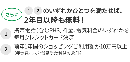 さらに1、2のいずれかひとつを満たせば、2年目以降も無料! 1携帯電話(含むPHS)料金、電気料金のいずれかを毎月クレジットカード決済 2前年1年間のショッピングご利用額が10万円以上(年会費、リボ・分割手数料は対象外)