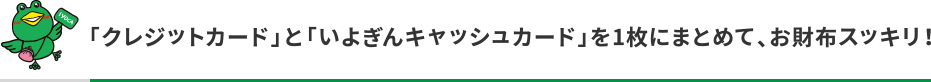 「クレジットカード」と「いよぎんキャッシュカード」を1枚にまとめて、お財布スッキリ!