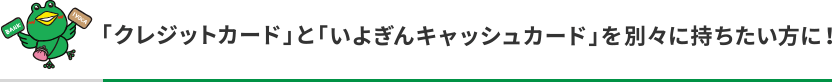 「クレジットカード」と「いよぎんキャッシュカード」を別々に持ちたい方に！