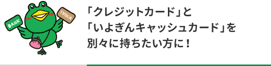 「クレジットカード」と「いよぎんキャッシュカード」を別々に持ちたい方に！