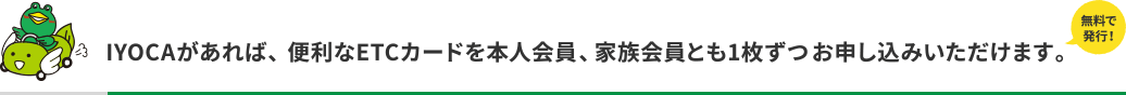 無料で発行！IYOCAがあれば、便利なETCカードを本人会員、家族会員とも1枚ずつお申し込みいただけます。