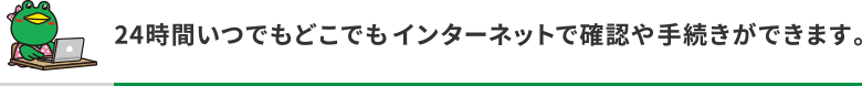 24時間いつでもどこでもインターネットで確認や手続きができます。