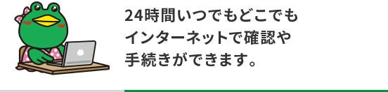 24時間いつでもどこでもインターネットで確認や手続きができます。