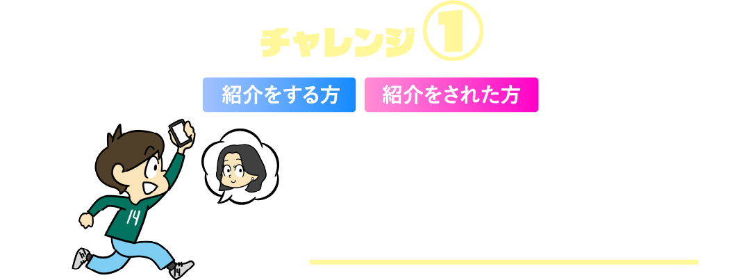 チャレンジ①紹介をする方紹介をされた方 ともだち“1名”紹介でもれなく現金プレゼント