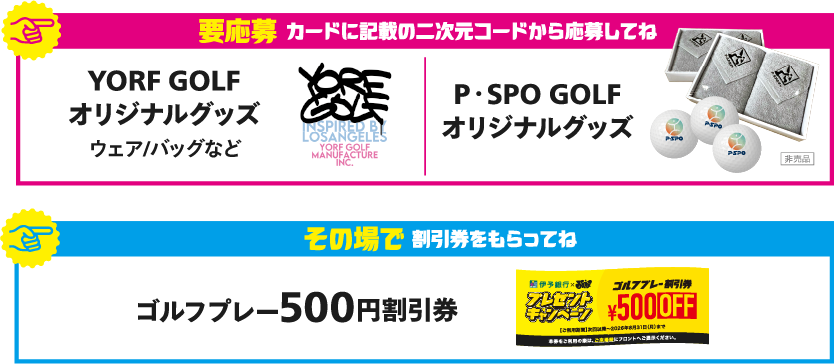 要応募カードに記載の二次元コードから応募してね YORF GOLFオリジナルグッズ ウェア/バッグなど P・SPO GOLFオリジナルグッズ その場で割引券をもらってね ゴルフプレー500円割引券
