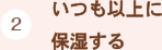 （2）いつも以上に
保湿する
