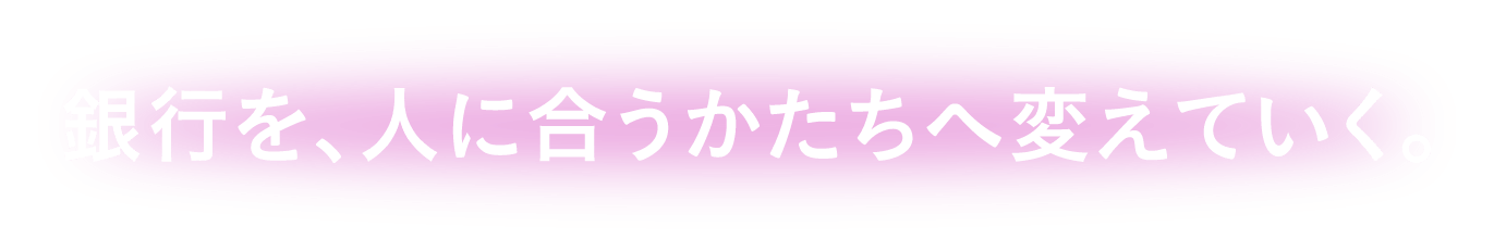 銀行を、人に合うかたちへ変えていく