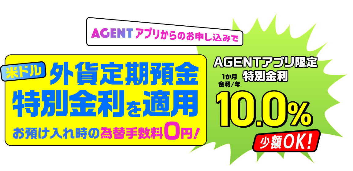 手のひらで外貨預金♪冬のボーナスキャンペーン AGENTアプリからのお申し込みで 米ドル外貨定期預金特別金利を適用 お預け入れ時の為替手数料0円！ AGENTアプリ限定特別金利1か月金利/年10.0% 少額OK！
