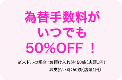 為替手数料がいつでも50%OFF ※米ドルの場合：お預け入れ時：50銭（店頭1円）お支払い時：50銭（店頭1円）