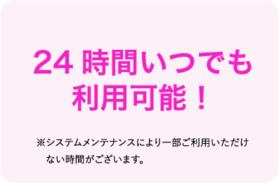 24時間いつでも利用可能 ※システムメンテナンスにより一部ご利用いただけない時間がございます。
