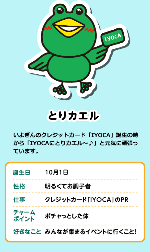 とりカエル いよぎんのクレジットカード「IYOCA」誕生の時から「IYOCAにとりカエル～♪」と元気に頑張っています。 誕生日 10月1日 性格 明るくてお調子者 仕事 クレジットカード「ＩＹＯＣＡ」のＰＲ チャームポイント ポチャっとした体 好きなこと みんなが集まるイベントに行くこと！