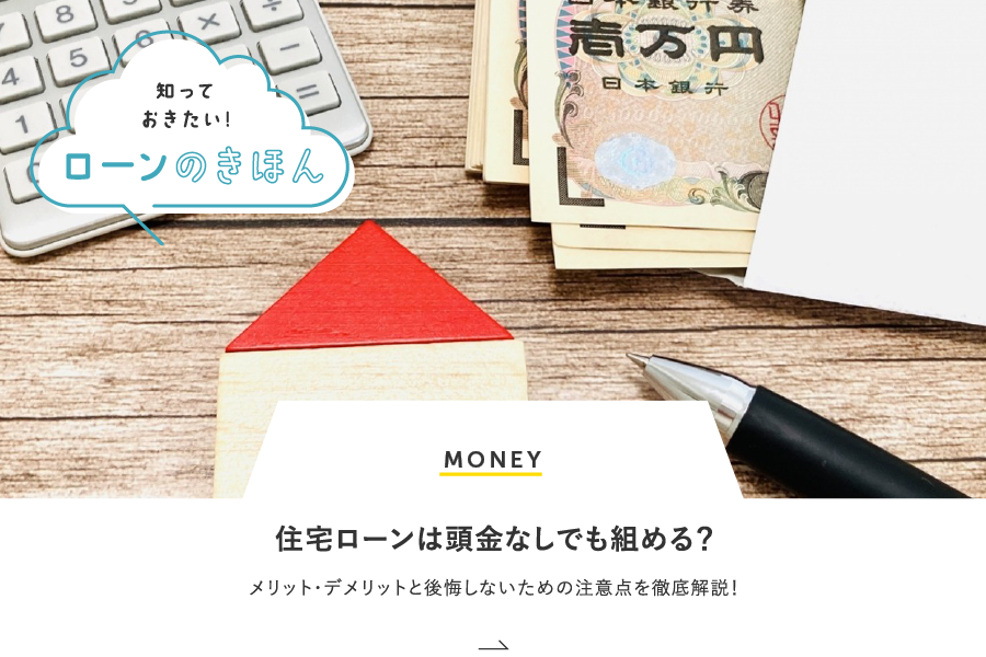 MONEY 住宅ローンは頭金なしでも組める？メリット・デメリットと後悔しないための注意点を徹底解説！