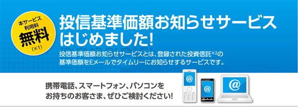 本サービス利用料無料(※1) 投信基準価額お知らせサービスはじめました! 投信基準お知らせサービスとは、登録された投資信託※2の基準価額をEメールでタイムリーにお知らせするサービスです。 携帯電話、スマートフォン、パソコンをお持ちのお客さま、ぜひご検討ください!